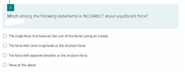 Which among the following statements is INCORRECT about equilibrant force?
The single force that balances the sum of the forces acting on a body
The force with same magnitude as the resultant force
The force with opposite direction as the resultant force
None of the above
