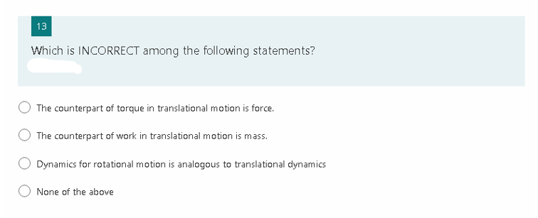 13
Which is INCORRECT among the following statements?
The counterpart of torque in translational motion is force.
The counterpart of work in translational motion is mass.
Dynamics for rotational motion is analogous to translational dynamics
None of the above
