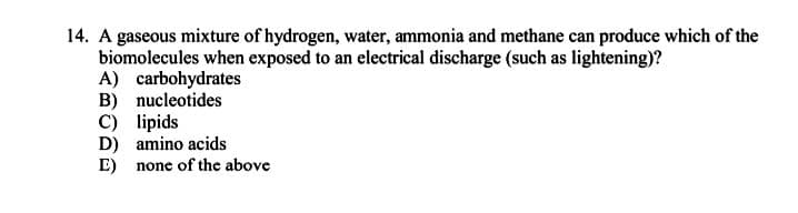 14. A gaseous mixture of hydrogen, water, ammonia and methane can produce which of the
biomolecules when exposed to an electrical discharge (such as lightening)?
A) carbohydrates
B) nucleotides
C) lipids
D) amino acids
E) none of the above
