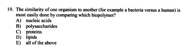 19. The similarity of one organism to another (for example a bacteria versus a human) is
most easily done by comparing which biopolymer?
A) nucleic acids
B) polysaccharides
C) proteins
D) lipids
E) all of the above
