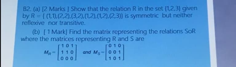 B2. (a) [2 Marks ] Show that the relation R in the set (1,2,3} given
by R = { (1,1),(2,2),(3,2),(1,2),(1,2),(2,3)} is symmetric but neither
reflexive nor transitive.
(b) [1 Mark] Find the matrix representing the relations SoR
where the matrices representing R and S are
101
0 10
MR
and Ms
110
%3D
001
%3D
0 0.
101
