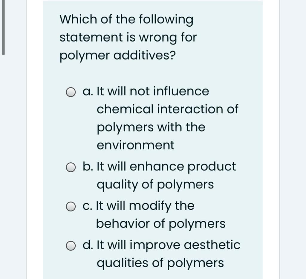 Which of the following
statement is wrong for
polymer additives?
O a. It will not influence
chemical interaction of
polymers with the
environment
O b. It will enhance product
quality of polymers
O c. It will modify the
behavior of polymers
O d. It will improve aesthetic
qualities of polymers
