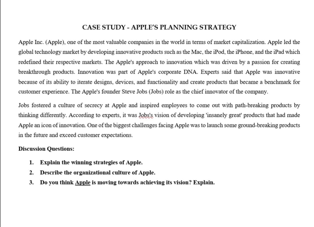 CASE STUDY - APPLE'S PLANNING STRATEGY
Apple Inc. (Apple), one of the most valuable companies in the world in terms of market capitalization. Apple led the
global technology market by developing innovative products such as the Mac, the iPod, the iPhone, and the iPad which
redefined their respective markets. The Apple's approach to innovation which was driven by a passion for creating
breakthrough products. Innovation was part of Apple's corporate DNA. Experts said that Apple was innovative
because of its ability to iterate designs, devices, and functionality and create products that became a benchmark for
customer experience. The Apple's founder Steve Jobs (Jobs) role as the chief innovator of the company.
Jobs fostered a culture of secrecy at Apple and inspired employees to come out with path-breaking products by
thinking differently. According to experts, it was Jobs's vision of developing 'insanely great' products that had made
Apple an icon of innovation. One of the biggest challenges facing Apple was to launch some ground-breaking products
in the future and exceed customer expectations.
Discussion Questions:
1. Explain the winning strategies of Apple.
2. Describe the organizational culture of Apple.
3. Do you think Apple is moving towards achieving its vision? Explain.
