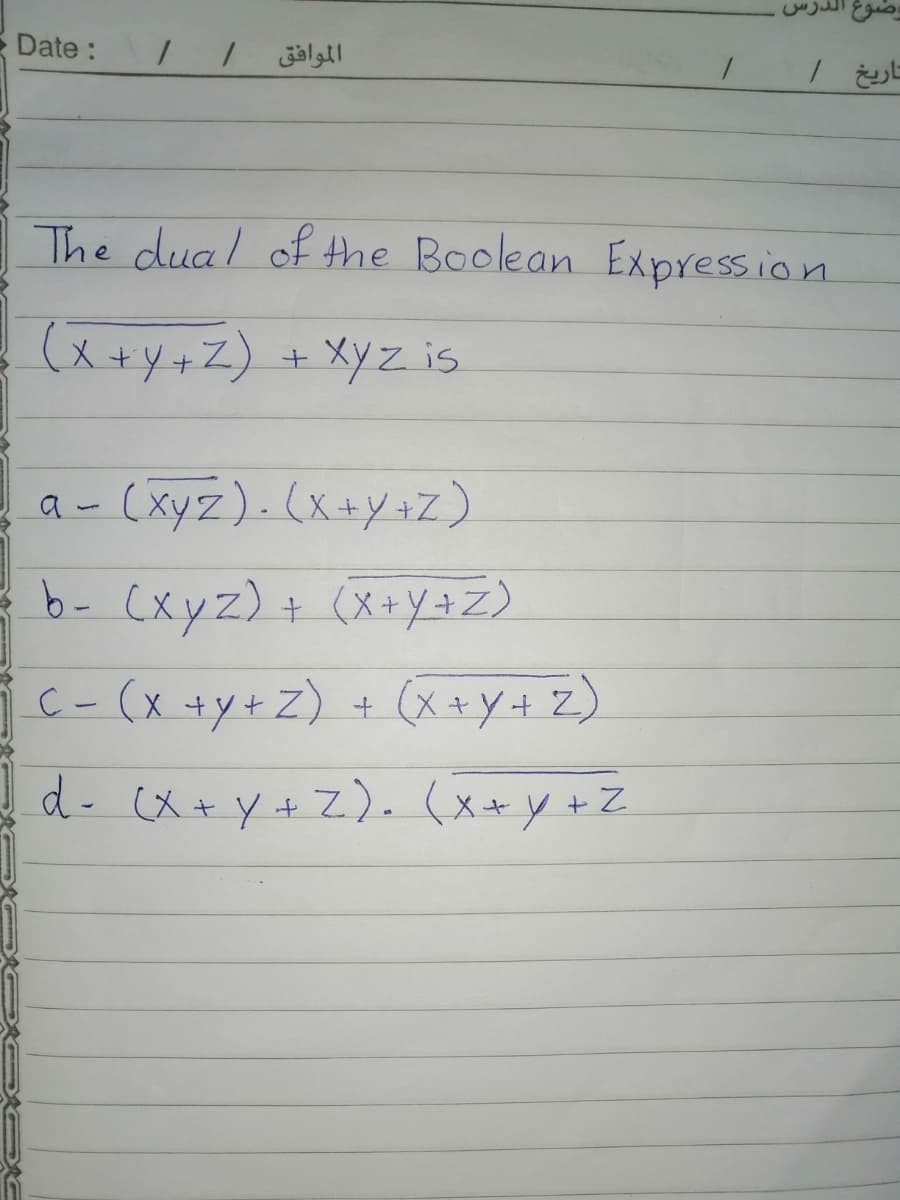 Date:
The dual of the Boolean Expression
(x +y+Z) + XyZ is
a- (xyz). (x+y+z)
b- (xyz)+ (X+y+Z)
C-(x +y+Z) + (x+Y+ Z)
d- (X+y+Z). (x+y +Z
