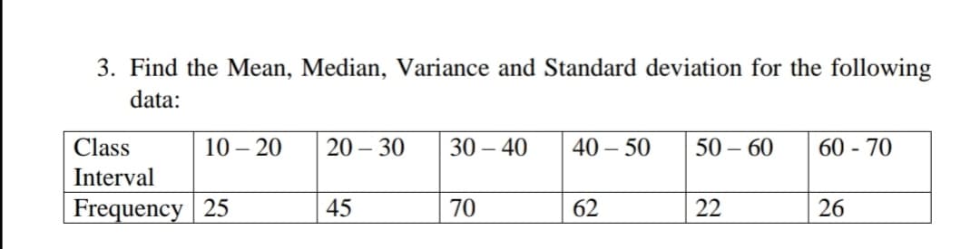 3. Find the Mean, Median, Variance and Standard deviation for the following
data:
Class
10 – 20
20 – 30
30 – 40
40 – 50
50 – 60
60 - 70
Interval
Frequency 25
45
70
62
22
26
