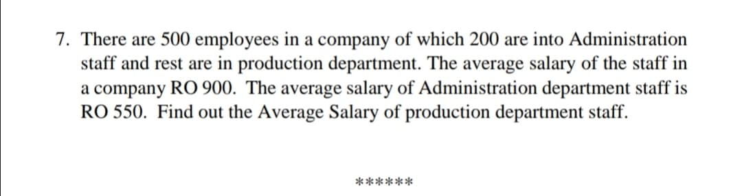 7. There are 500 employees in a company of which 200 are into Administration
staff and rest are in production department. The average salary of the staff in
a company RO 900. The average salary of Administration department staff is
RO 550. Find out the Average Salary of production department staff.
******
