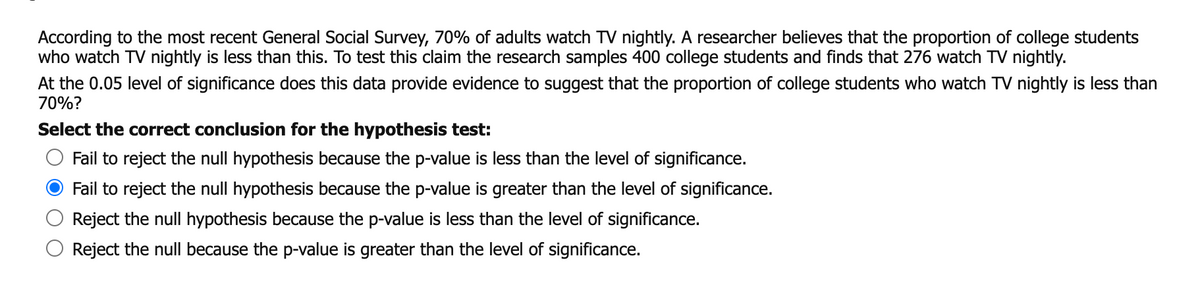 According to the most recent General Social Survey, 70% of adults watch TV nightly. A researcher believes that the proportion of college students
who watch TV nightly is less than this. To test this claim the research samples 400 college students and finds that 276 watch TV nightly.
At the 0.05 level of significance does this data provide evidence to suggest that the proportion of college students who watch TV nightly is less than
70%?
Select the correct conclusion for the hypothesis test:
Fail to reject the null hypothesis because the p-value is less than the level of significance.
Fail to reject the null hypothesis because the p-value is greater than the level of significance.
Reject the null hypothesis because the p-value is less than the level of significance.
Reject the null because the p-value is greater than the level of significance.
