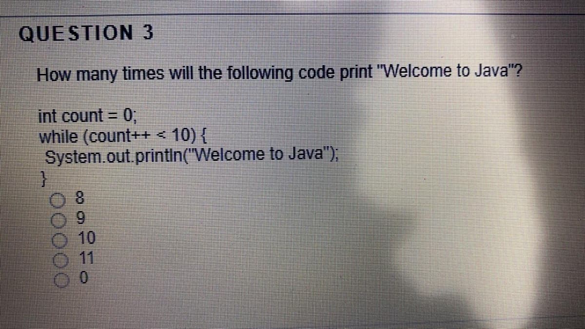 QUESTION 3
How many times will the following code print "Welcome to Java"?
int count = 0,
while (count++<10) {
System.out.printin("Welcome to Java"),
8.
6.
10
11
