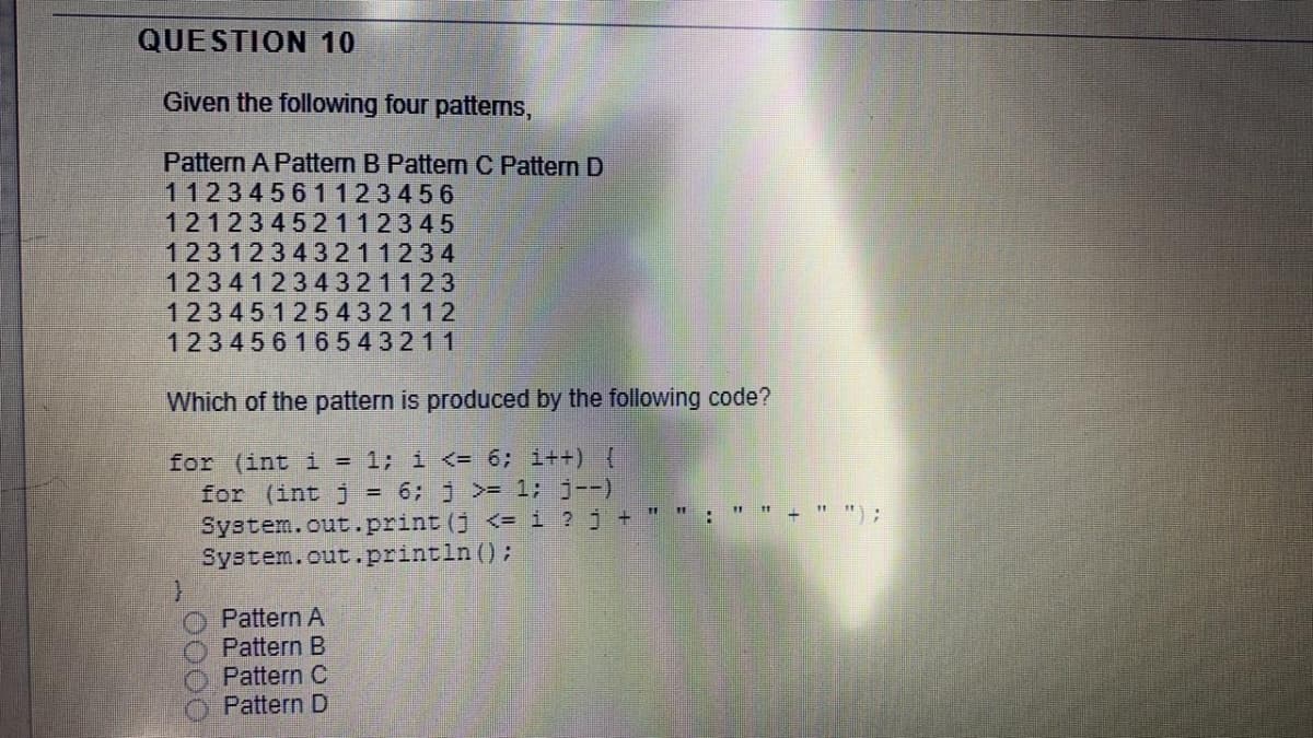 QUESTION 10
Given the following four patterns,
Pattern A Pattern B Pattern C Pattern D
11234561123456
12123452112345
12312343211234
12341234321123
12345125432112
12345616543211
Which of the pattern is produced by the following code?
for (int i = 1; i <= 6; i++) {
for (int j = 6; j >= 1; j--)
System.out.print (j <= i ? j + " " :
System.out.println ();
+ " ");
Pattern A
Pattern B
Pattern C
Pattern D
0000
