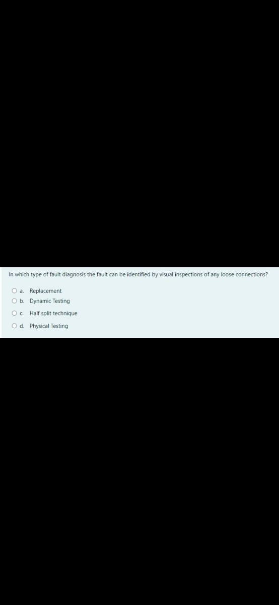 In which type of fault diagnosis the fault can be identified by visual inspections of any loose connections?
O a. Replacement
O b. Dynamic Testing
O. Half split technique
Od. Physical Testing
