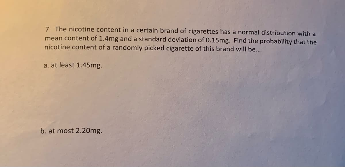 7. The nicotine content in a certain brand of cigarettes has a normal distribution with a
mean content of 1.4mg and a standard deviation of 0.15mg. Find the probability that the
nicotine content of a randomly picked cigarette of this brand will be...
a. at least 1.45mg.
b. at most 2.20mg.
