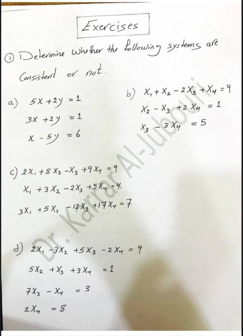 Exercises
O Determine whether the following systems are
Cansistent or not.
a) 5X+2y = 1
b) X, + X2 - 2 X3 +Xy = 9
X2 - X3 +2 Xy = 1
%3D
3X +2
= 1
X -5)
ミ6
c) 2x, +8 X2 -X3 +9 Xy =9
%3D
X, +3 X2 -2X, +5 Xy
3X, +5 Xq -12 X3 +17 Xy =7
) 2x, -3X, +5X3 -2 Xy = 9
%3D
5 X2 +Xg +3 Xy =1
7X3 - Xy
2 Xy
3D8
Kärar Al-Jurebu
