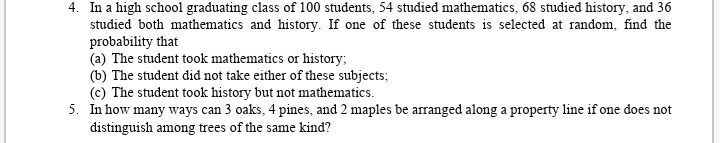 4. In a high school graduating class of 100 students, 54 studied mathematics, 68 studied history, and 36
studied both mathematics and history. If one of these students is selected at random, find the
probability that
(a) The student took mathematics or history;
(b) The student did not take either of these subjects;
(c) The student took history but not mathematics.
5. In how many ways can 3 oaks, 4 pines, and 2 maples be arranged along a property line if one does not
distinguish among trees of the same kind?
