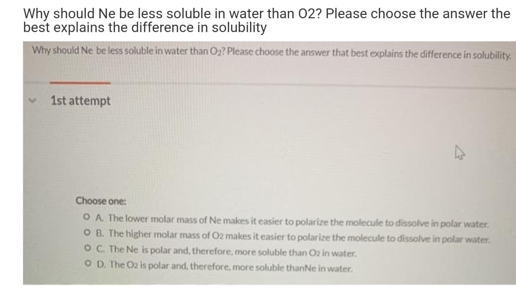 Why should Ne be less soluble in water than 02? Please choose the answer the
best explains the difference in solubility
Why should Ne be less soluble in water than O2? Please choose the answer that best explains the difference in solubility.
1st attempt
Choose one:
O A. The lower molar mass of Ne makes it easier to polarize the molecule to dissolve in polar water.
O B. The higher molar mass of 02 makes it easier to polarize the molecule to dissolve in polar water.
OC. The Ne is polar and, therefore, more soluble than O2 in water.
O D. The O2 is polar and, therefore, more soluble thanNe in water.
