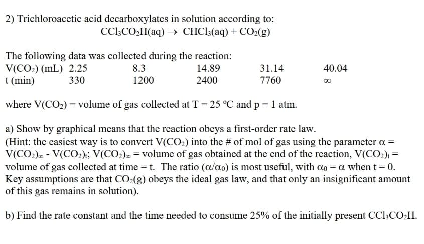 2) Trichloroacetic acid decarboxylates in solution according to:
CCl3CO,H(aq) → CHC13(aq) + CO2(g)
The following data was collected during the reaction:
V(CO2) (mL) 2.25
t (min)
8.3
14.89
31.14
40.04
330
1200
2400
7760
where V(CO2) = volume of gas collected at T = 25 °C and p = 1 atm.
a) Show by graphical means that the reaction obeys a first-order rate law.
(Hint: the easiest way is to convert V(CO2) into the # of mol of gas using the parameter a =
V(CO2). - V(CO2); V(CO2). = volume of gas obtained at the end of the reaction, V(CO2)t =
volume of gas collected at time = t. The ratio (a/ao) is most useful, with ao = a when t = 0.
Key assumptions are that CO2(g) obeys the ideal gas law, and that only an insignificant amount
of this gas remains in solution).
b) Find the rate constant and the time needed to consume 25% of the initially present CCI3CO2H.
