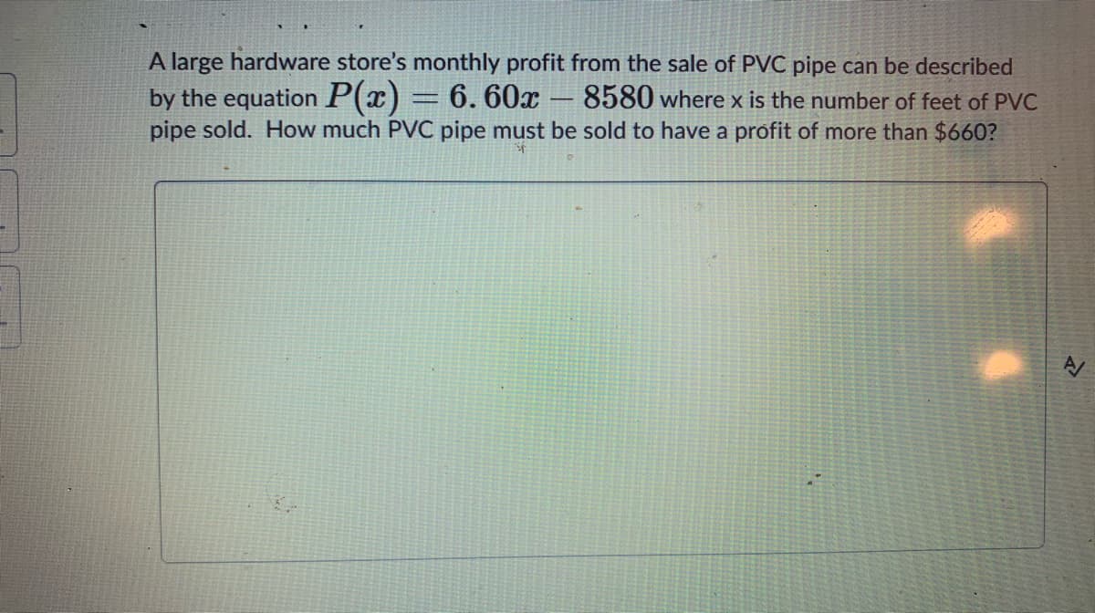 A large hardware store's monthly profit from the sale of PVC pipe can be described
by the equation P(x) = 6. 60x
pipe sold. How much PVC pipe must be sold to have a profit of more than $660?
8580 where x is the number of feet of PVC
-
