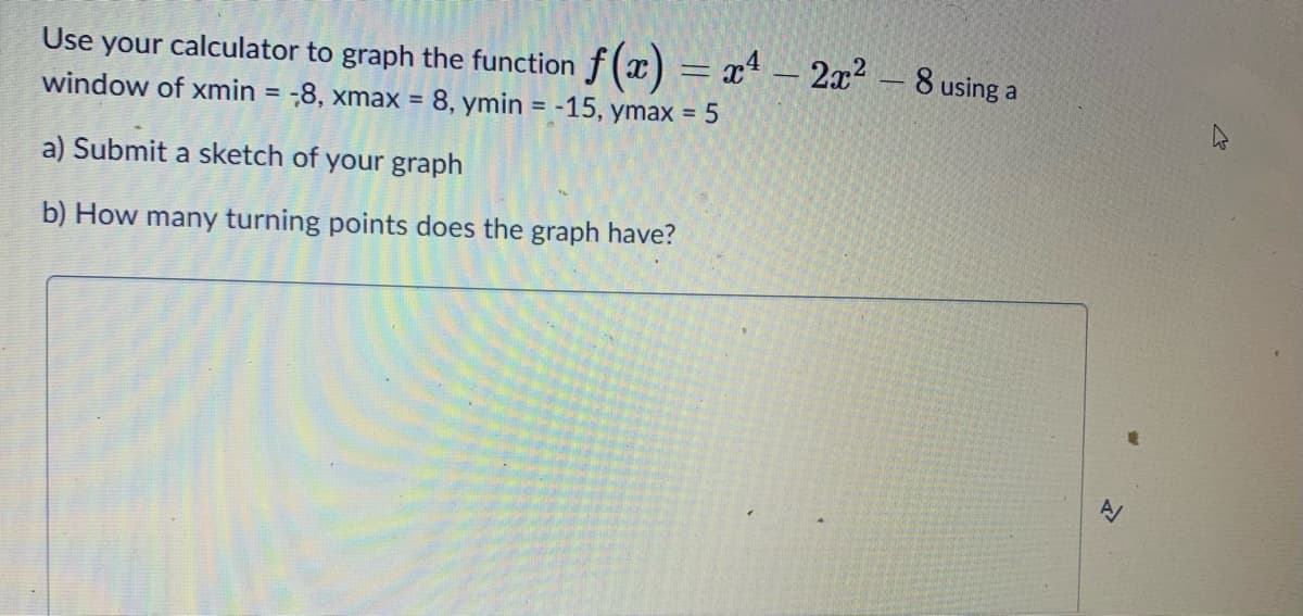 Use your calculator to graph the function f (x) = x* – 2x2 – 8 using a
window of xmin = -8, xmax = 8, ymin = -15, ymax = 5
-
%3D
%3D
a) Submit a sketch of your graph
b) How many turning points does the graph have?
