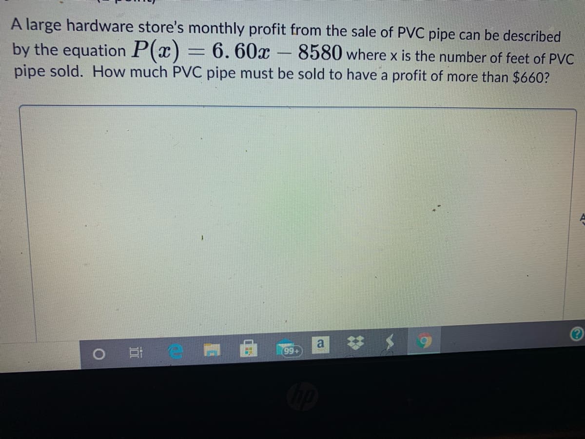 A large hardware store's monthly profit from the sale of PVC pipe can be described
by the equation P(x)
pipe sold. How much PVC pipe must be sold to have a profit of more than $660?
6. 60x – 8580 where x is the number of feet of PVC
o 日
99+
