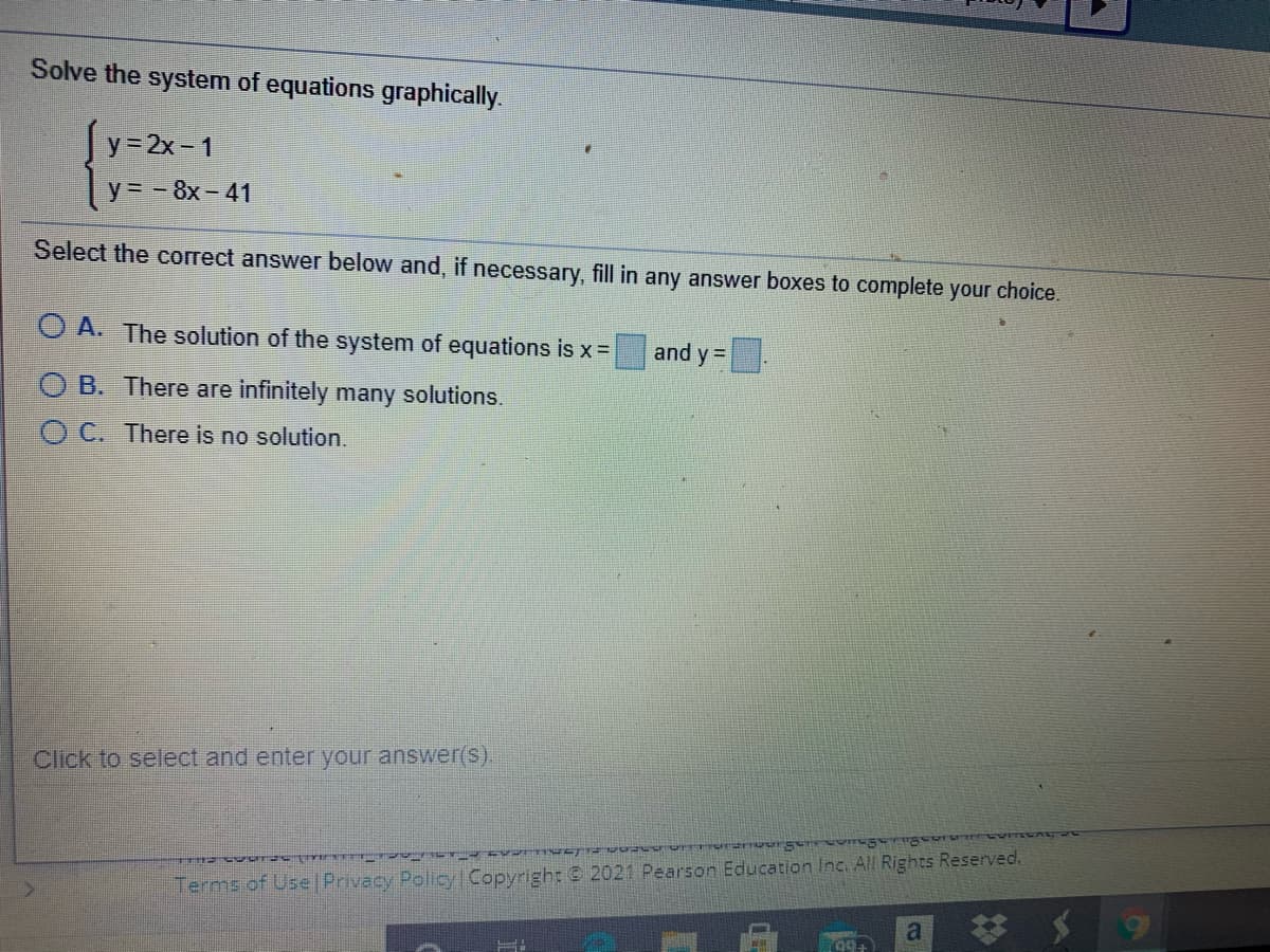 Solve the system of equations graphically.
y= 2x- 1
y= - 8x – 41
Select the correct answer below and, if necessary, fill in any answer boxes to complete your choice.
O A. The solution of the system of equations is x =
and y =
O B. There are infinitely many solutions.
O C. There is no solution.
Click to select and enter your answer(s).
Terms of Use |Privacy Policy Copyright @ 2021 Pearson Education Inc. All Rights Reserved.
a.
