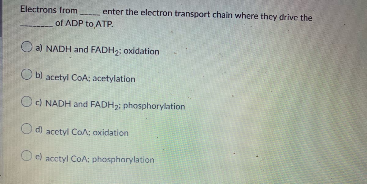 Electrons from
enter the electron transport chain where they drive the
of ADP to ATP.
a) NADH and FADH2; oxidation
O b) acetyl CoA; acetylation
O c) NADH and FADH2; phosphorylation
O d) acetyl COA; oxidation
e) acetyl CoA; phosphorylation
