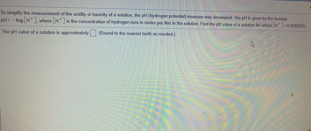 To simplify the measurement of the acidity or basicity of a solution, the pH (hydrogen potential) measure was developed. The pH is given by the formula
pH = - log H ], where H* is the concentration of hydrogen ions in moles per liter in the solution. Find the pH value of a solution for which H =0.0000375.
The pH value of a solution is approximately | (Round to the nearest tenth as needed.)
