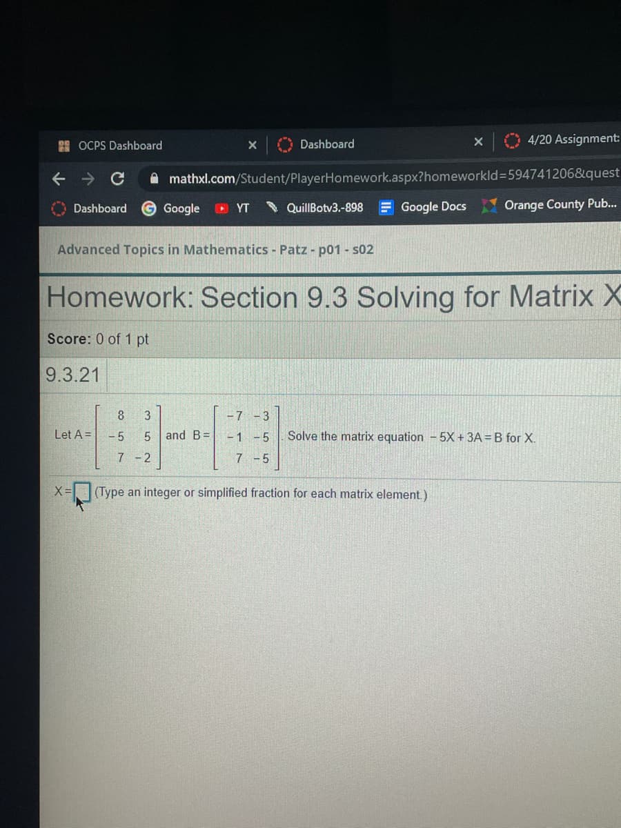 2E OCPS Dashboard
4/20 Assignment:
Dashboard
A mathxl.com/Student/PlayerHomework.aspx?homeworkld3594741206&quest
Dashboard
Google
O YT
* QuillBotv3.-898
E Google Docs
Orange County Pub...
Advanced Topics in Mathematics Patz - p01 - s02
Homework: Section 9.3 Solving for Matrix X
Score: 0 of 1 pt
9.3.21
8
3
-7-3
Let A =
- 5
and B=
- 1 -5
Solve the matrix equation - 5X + 3A = B for X.
7 -2
7 -5
X =
(Type an integer or simplified fraction for each matrix element.)
