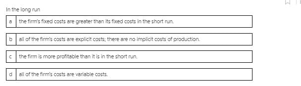 In the long run
a the firm's fixed costs are greater than its fixed costs in the short run.
b
all of the firm's costs are explicit costs; there are no implicit costs of production.
the firm is more profitable than it is in the short run.
all of the firm's costs are variable costs.
