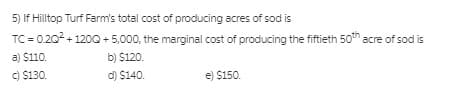 5) If Hilltop Turf Farm's total cost of producing acres of sod is
TC = 0.202 + 120Q + 5,000, the marginal cost of producing the fiftieth 50h acre of sod is
a) $110.
b) $120.
C) $130.
d) $140.
e) $150.
