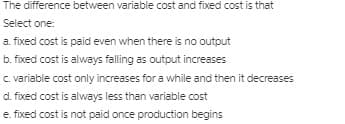 The difference between variable cost and fixed cost is that
Select one:
a. fixed cost is paid even when there is no output
b. fixed cost is always falling as output increases
c variable cost only increases for a while and then it decreases
d. fixed cost is always less than variable cost
e. fixed cost is not paid once production begins
