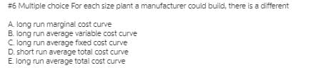 #6 Multiple choice For each size plant a manufacturer could build, there is a different
A. long run marginal cost curve
B. long run average variable cost curve
C. long run average fixed cost curve
D. short run average total cost curve
E. long run average total cost curve
