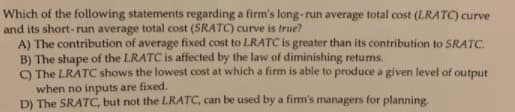 Which of the following statements regarding a firm's long-run average total cost (LRATC) curve
and its short-run average total cost (SRATC) curve is true?
A) The contribution of average fixed cost to LRATC is greater than its contribution to SRATC.
B) The shape of the LRATC is affected by the law of diminishing retums.
O The LRATC shows the lowest cost at which a firm is able to produce a given level of output
when no inputs are fixed.
D) The SRATC, but not the LRATC, can be used by a firm's managers for planning.
