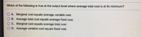 Which of the following is true at the output level where average total cost is at its minimum?
O A. Marginal cost equals average variable cost.
B. Average total cost equals average fixed cost.
OC. Marginal cost equals average total cost.
OD. Average variable cost equals fixed cost.
