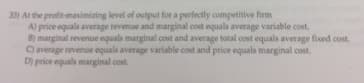 33) At the profit-mavimizing level of output for a perfectly competitive firm
A) price equals average revenue and marginal cost equals average variable cost.
B) marginal revenue equals marginal cost and average total cost equals average fixed cost.
average revenue equals average variable cost and price equals marginal cost.
D) price equals marginal cost.
