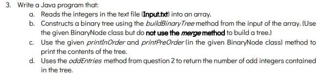 3. Write a Java program that:
a. Reads the integers in the text file (Input.txt) into an array.
b. Constructs a binary tree using the buildBinaryTree method from the input of the array. (Use
the given BinaryNode class but do not use the merge method to build a tree.)
c. Use the given printinOrder and printPreOrder (in the given BinaryNode class) method to
print the contents of the tree.
d. Uses the oddEntries method from question 2 to return the number of odd integers contained
in the tree.
