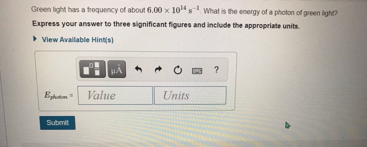 Green light has a frequency of about 6.00 x 104 s. What is the energy of a photon of green light?
Express your answer to three significant figures and include the appropriate units.
> View Available Hint(s)
HA
Ephoton =
Value
Units
Submit
