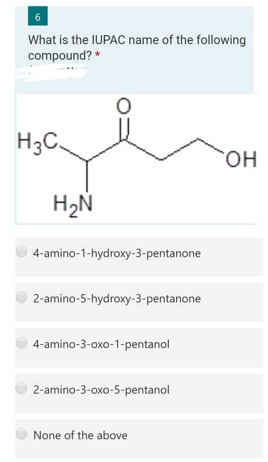 What is the IUPAC name of the following
compound? *
H3C.
HO.
H2N
4-amino-1-hydroxy-3-pentanone
2-amino-5-hydroxy-3-pentanone
4-amino-3-oxo-1-pentanol
2-amino-3-oxo-5-pentanol
None of the above
