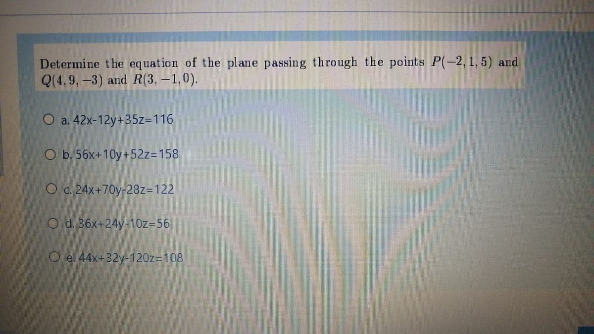 Determine the equation of the plane passing through the points P(-2, 1, 5) and
Q(4,9,-3) and R(3,-1,0).
O a. 42x-12y+35z=116
O b. 56x-10y+5223D158
O c. 24x+70y-28Z3D122
Od.36x-24y-10z=56
Ce 44x-B2y-1202-108
