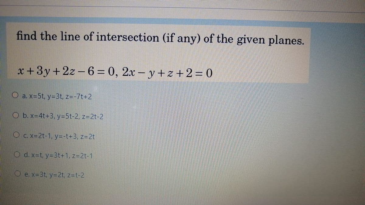 find the line of intersection (if any) of the given planes.
x +3y+2z - 6= 0, 2x - y+z+2= 0
O a. x=5t, y=3t, z=-7t+2
O b.x=4t+3, y=5t-2, z=2t-2
O c. x=2t-1, y=-t+3, z=2t
O d.x-t, y=3t-1, z=2t-1
O e. x=3t, y=2t, z=t-2
