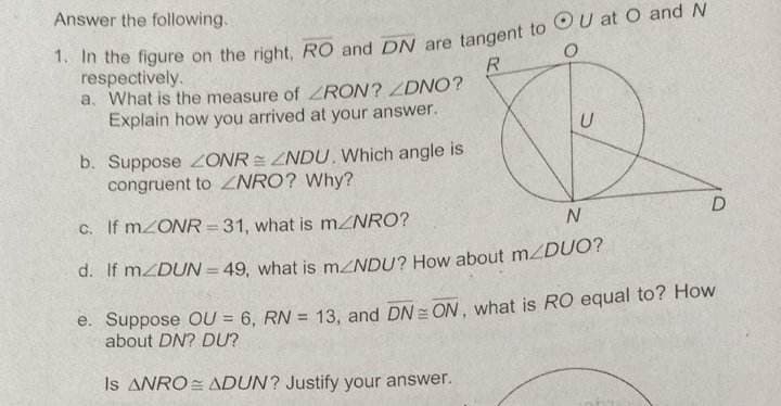 Answer the following.
1. In the figure on the right, RO and DN are tangent to OU at O and N
respectively.
R
a. What is the measure of ZRON? ZDNO?
Explain how you arrived at your answer.
b. Suppose ZONRZNDU. Which angle is
congruent to NRO? Why?
U
c. If m/ONR=31, what is m/NRO?
N
d. If mZDUN = 49, what is m<NDU? How about m/DUO?
D
e. Suppose OU = 6, RN = 13, and DN = ON, what is RO equal to? How
about DN? DU?
Is ANRO ADUN? Justify your answer.