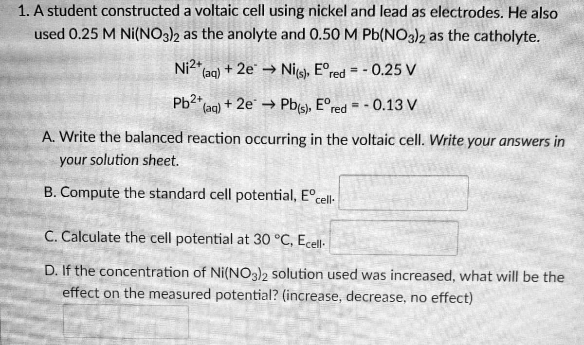 1. A student constructed
used 0.25 M Ni(NO3)2
a voltaic cell using nickel and lead as electrodes. He also
as the anolyte and 0.50 M Pb(NO3)2 as the catholyte.
Ni2+ (aq) + 2e → Ni(s), Eºred = -0.25 V
Pb2+ (aq) + 2e → Pb(s), Eºr - 0.13 V
red = -
A. Write the balanced reaction occurring in the voltaic cell. Write your answers in
your solution sheet.
B. Compute the standard cell potential, Eºcell-
C. Calculate the cell potential at 30 °C, Ecell-
D. If the concentration of Ni(NO3)2 solution used was increased, what will be the
effect on the measured potential? (increase, decrease, no effect)
