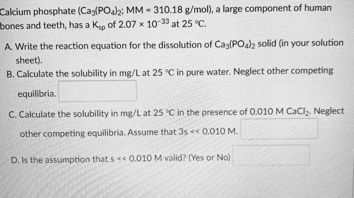Calcium phosphate (Ca3(PO4)2; MM = 310.18 g/mol), a large component of human
at 25 °C.
bones and teeth, has a Ksp of 2.07 × 10-33
A. Write the reaction equation for the dissolution of Ca3(PO4)2 solid (in your solution
sheet).
B. Calculate the solubility in mg/L at 25 °C in pure water. Neglect other competing
equilibria.
C. Calculate the solubility in mg/L at 25 °C in the presence of 0.010 M CaCl₂. Neglect
other competing equilibria. Assume that 3s << 0.010 M.
D. Is the assumption that s << 0.010 M valid? (Yes or No)