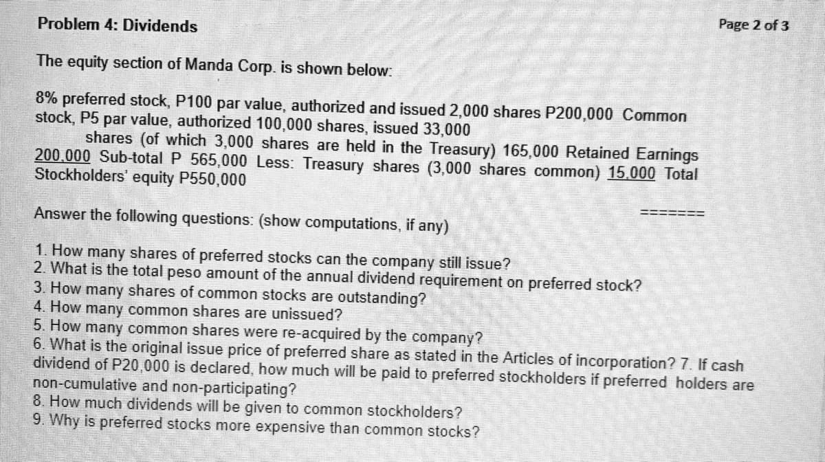 Problem 4: Dividends
The equity section of Manda Corp. is shown below:
8% preferred stock, P100 par value, authorized and issued 2,000 shares P200,000 Common
stock, P5 par value, authorized 100,000 shares, issued 33,000
shares (of which 3,000 shares are held in the Treasury) 165,000 Retained Earnings
200,000 Sub-total P 565,000 Less: Treasury shares (3,000 shares common) 15.000 Total
Stockholders' equity P550,000
Answer the following questions: (show computations, if any)
1. How many shares of preferred stocks can the company still issue?
2. What is the total peso amount of the annual dividend requirement on preferred stock?
3. How many shares of common stocks are outstanding?
4. How many common shares are unissued?
5. How many common shares were re-acquired by the company?
6. What is the original issue price of preferred share as stated in the Articles of incorporation? 7. If cash
dividend of P20,000 is declared, how much will be paid to preferred stockholders if preferred holders are
non-cumulative and non-participating?
8. How much dividends will be given to common stockholders?
9. Why is preferred stocks more expensive than common stocks?
Page 2 of 3