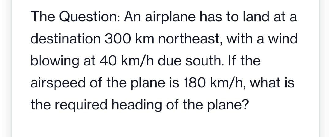 The Question: An airplane has to land at a
destination 300 km northeast, with a wind
blowing at 40 km/h due south. If the
airspeed of the plane is 180 km/h, what is
the required heading of the plane?
