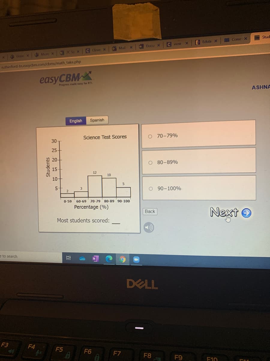 COM Stud
A Comr X
E Edula x
C View
O Docu X
O Mail
C Cleve X
e Micre x N 7C So x
X Gene X
rutherford-tn.easycbm.com/cbms/math take.php
easyCBMX
Progress made easy for RTL.
ASHNA
English
Spanish
Science Test Scores
O 70-79%
30
25
20
O 80-89%
15
12
10
10-
5-
3
O 90-100%
0-59
60-69 70-79
80-89 90-100
Percentage (%)
Next O
Back
Most students scored:
e to search
DELL
F3
F4
F5
F6
F7
F8
F9
F10
Students
