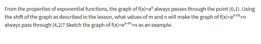 From the properties of exponential functions, the graph of f(x)=a* always passes through the point (0,1). Using
the shift of the graph as described in the lesson, what values of m and n will make the graph of f(x)=ax-m+n
always pass through (4,2)? Sketch the graph of f(x)=ex-m+n as an example.