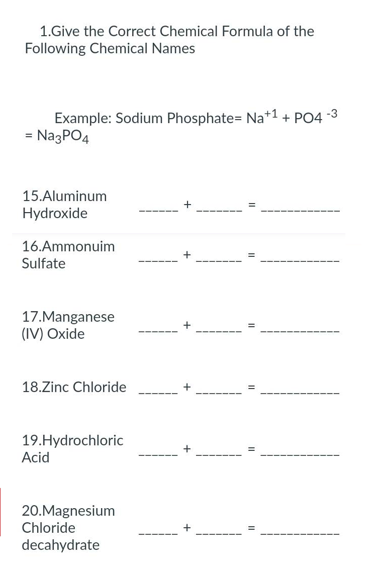 1.Give the Correct Chemical Formula of the
Following Chemical Names
-3
Example: Sodium Phosphate= Na+1 + PO4
= Na3PO4
15.Aluminum
Hydroxide
16.Ammonuim
Sulfate
17.Manganese
(IV) Oxide
18.Zinc Chloride
19. Hydrochloric
Acid
20.Magnesium
Chloride
decahydrate
+
+
+
+
+