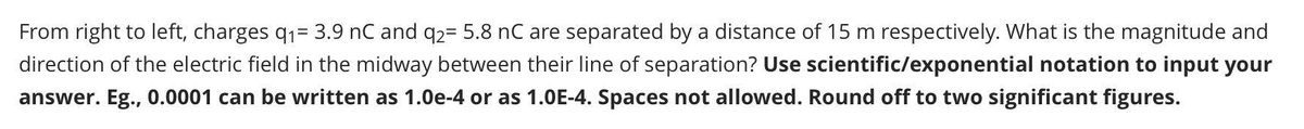From right to left, charges q₁= 3.9 nC and q2= 5.8 nC are separated by a distance of 15 m respectively. What is the magnitude and
direction of the electric field in the midway between their line of separation? Use scientific/exponential notation to input your
answer. Eg., 0.0001 can be written as 1.0e-4 or as 1.0E-4. Spaces not allowed. Round off to two significant figures.