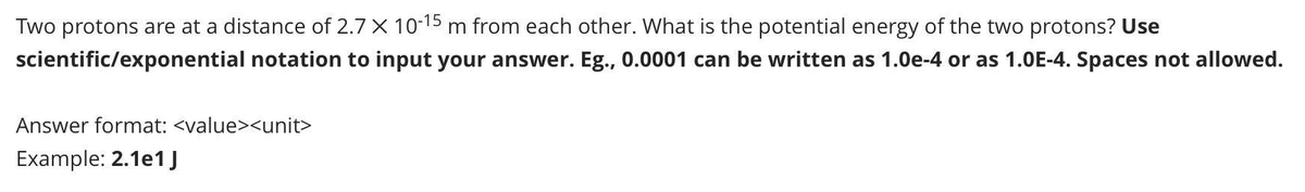 Two protons are at a distance of 2.7 X 10-15 m from each other. What is the potential energy of the two protons? Use
scientific/exponential notation to input your answer. Eg., 0.0001 can be written as 1.0e-4 or as 1.0E-4. Spaces not allowed.
Answer format: <value><unit>
Example: 2.1e1 J