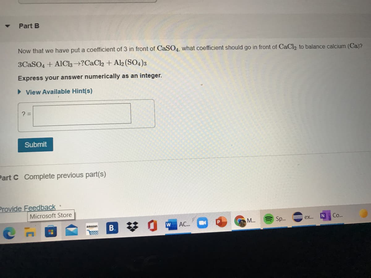 Part B
Now that we have put a coefficient of 3 in front of CaSO4, what coefficient should go in front of CaCl2 to balance calcium (Ca)?
3CASO4 + AlCl3→?CaCl2 + Al2 (SO4)3
Express your answer numerically as an integer.
> View Available Hint(s)
Submit
Part C Complete previous part(s)
Provide Feedback
Microsoft Store
Sp.
Co..
АС..
M...
ex...
amazon
B.
