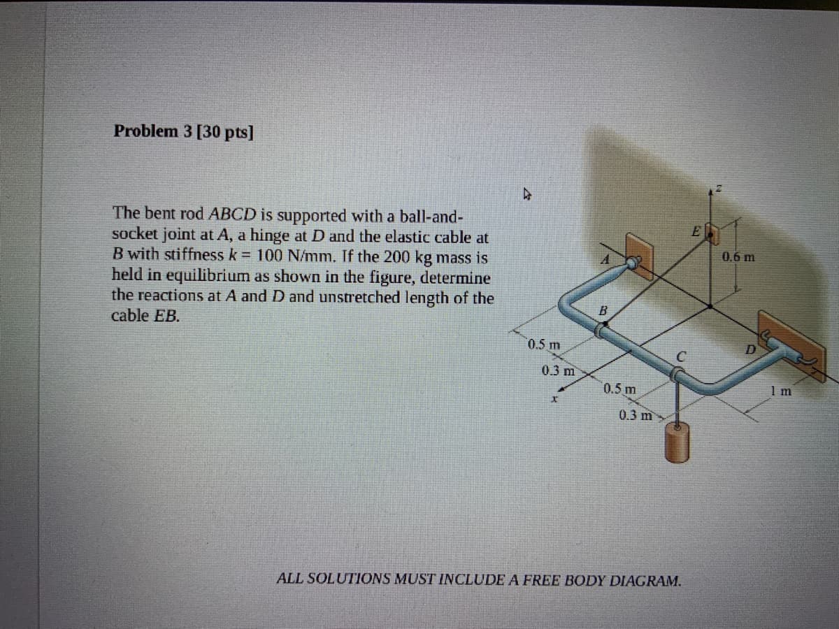Problem 3 [30 pts]
The bent rod ABCD is supported with a ball-and-
socket joint at A, a hinge at D and the elastic cable at
B with stiffness k = 100 N/mm. If the 200 kg mass is
held in equilibrium as shown in the figure, determine
the reactions at A and D and unstretched length of the
cable EB.
E
0.6 m
B
0.5 m
0.3 m
0.5 m
1 m
0.3 m
ALL SOLUTIONS MUST INCLUDE A FREE BODY DIAGRAM.
